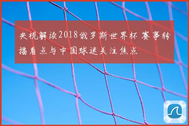 央视解读2018俄罗斯世界杯 赛事转播看点与中国球迷关注焦点