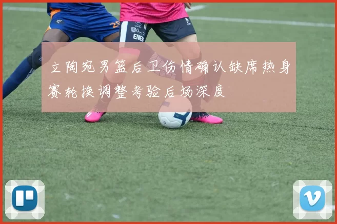 立陶宛男篮后卫伤情确认缺席热身赛轮换调整考验后场深度