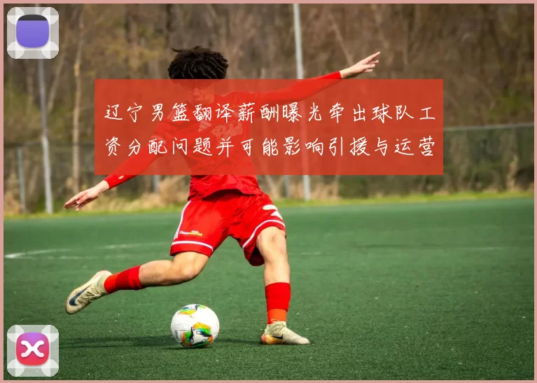 辽宁男篮翻译薪酬曝光牵出球队工资分配问题并可能影响引援与运营