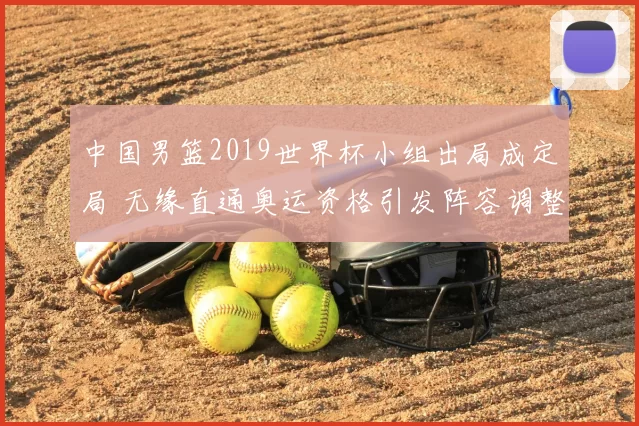 中国男篮2019世界杯小组出局成定局 无缘直通奥运资格引发阵容调整