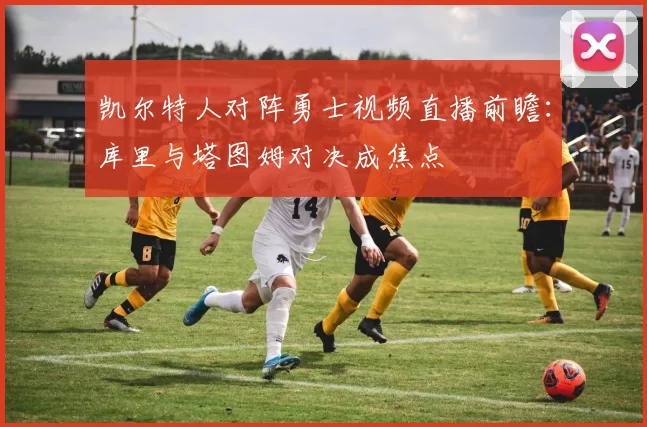 凯尔特人对阵勇士视频直播前瞻：库里与塔图姆对决成焦点