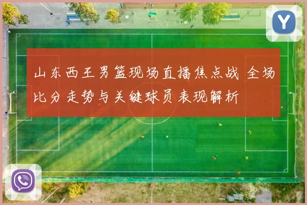 山东西王男篮现场直播焦点战 全场比分走势与关键球员表现解析