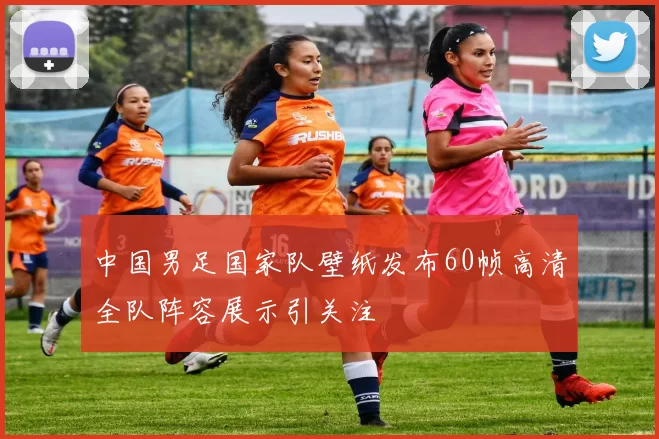 中国男足国家队壁纸发布60帧高清全队阵容展示引关注