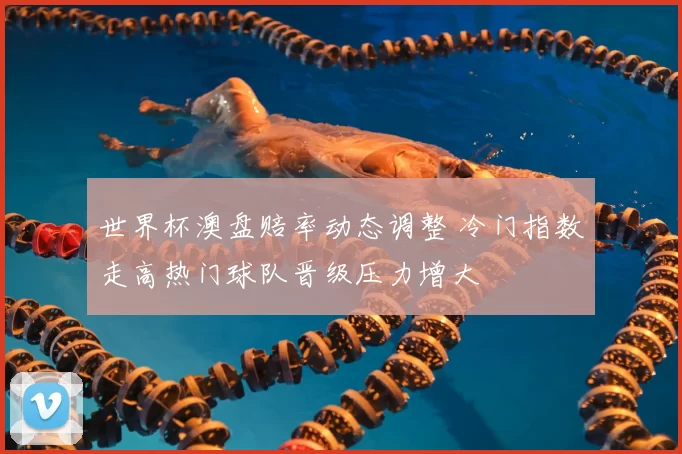 世界杯澳盘赔率动态调整 冷门指数走高热门球队晋级压力增大