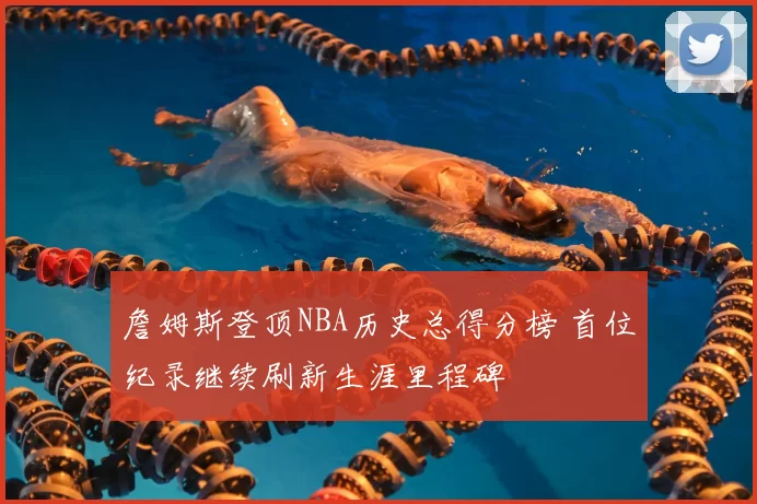 詹姆斯登顶NBA历史总得分榜 首位纪录继续刷新生涯里程碑