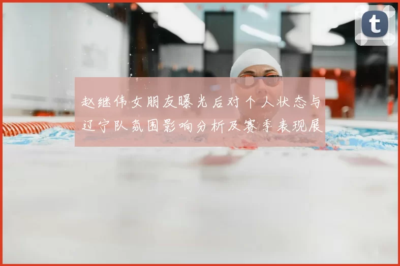 赵继伟女朋友曝光后对个人状态与辽宁队氛围影响分析及赛季表现展望