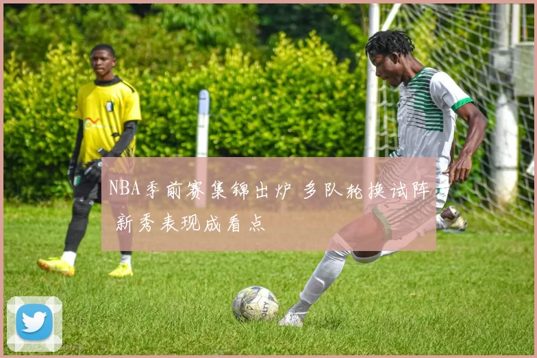 NBA季前赛集锦出炉 多队轮换试阵 新秀表现成看点