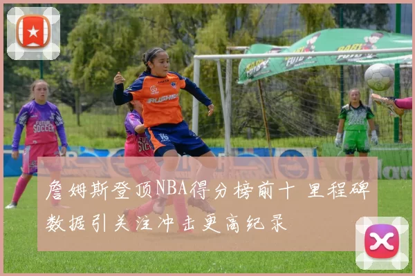 詹姆斯登顶NBA得分榜前十 里程碑数据引关注冲击更高纪录