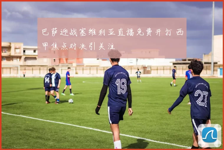 巴萨迎战塞维利亚直播免费开打 西甲焦点对决引关注