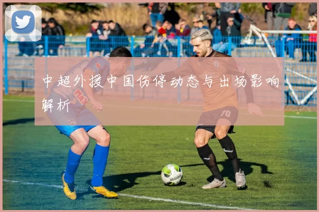 中超外援中国伤停动态与出场影响解析