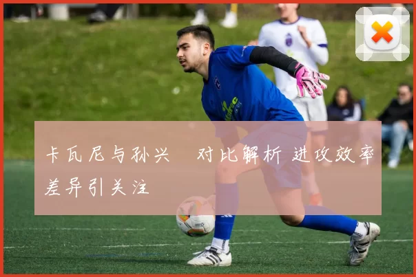 卡瓦尼与孙兴慜对比解析 进攻效率差异引关注