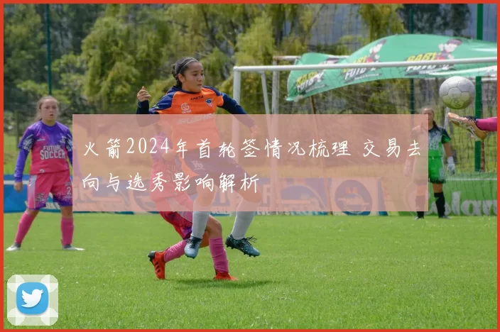 火箭2024年首轮签情况梳理 交易去向与选秀影响解析