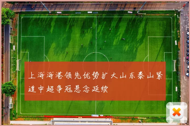 上海海港领先优势扩大山东泰山紧追中超争冠悬念延续