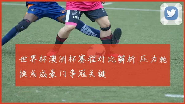 世界杯澳洲杯赛程对比解析 压力轮换或成豪门争冠关键