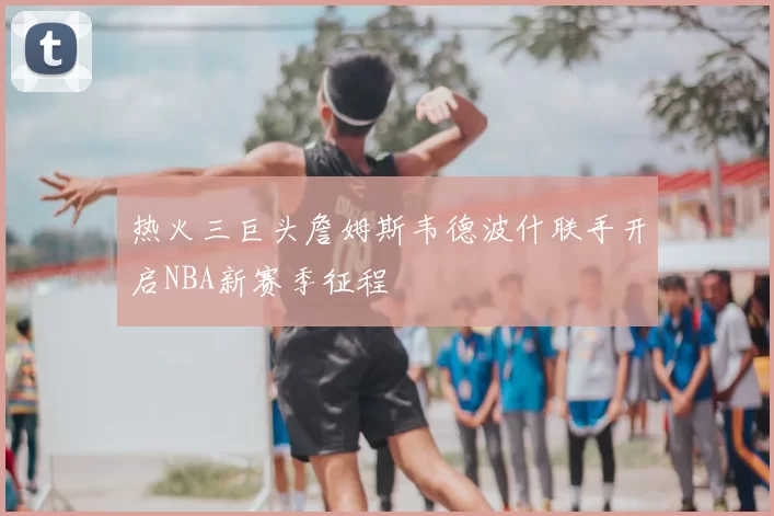 热火三巨头詹姆斯韦德波什联手开启NBA新赛季征程