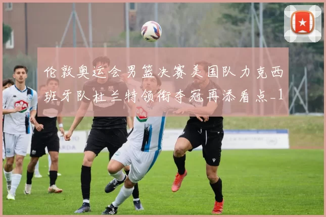 伦敦奥运会男篮决赛美国队力克西班牙队杜兰特领衔夺冠再添看点_1