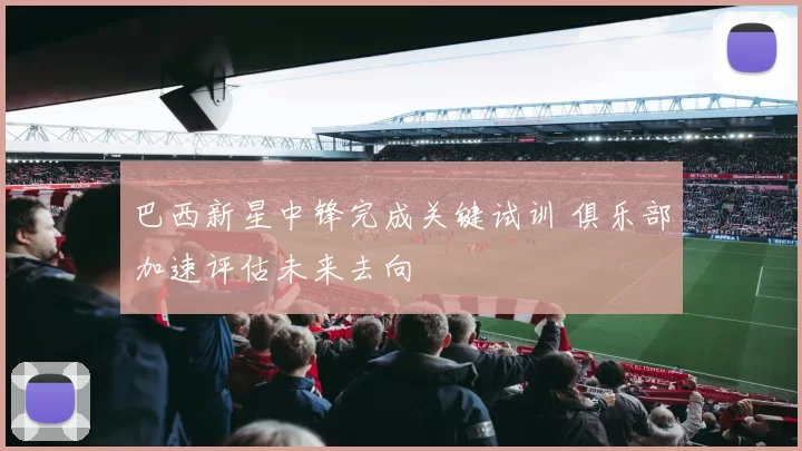 巴西新星中锋完成关键试训 俱乐部加速评估未来去向