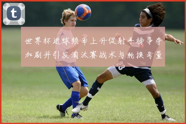 世界杯进球频率上升促射手榜争夺加剧并引发淘汰赛战术与轮换考量