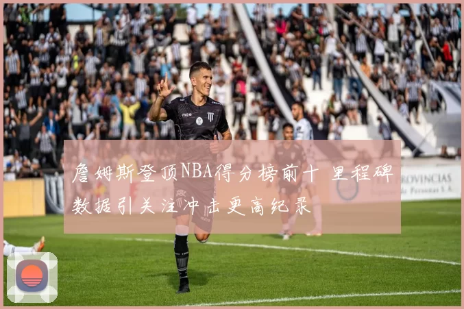 詹姆斯登顶NBA得分榜前十 里程碑数据引关注冲击更高纪录