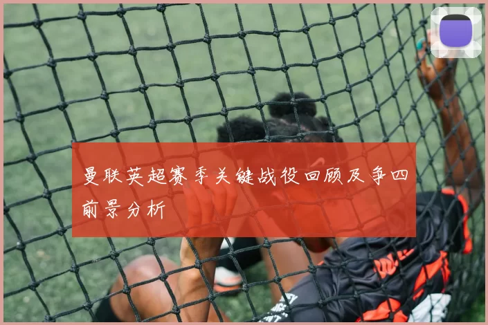 曼联英超赛季关键战役回顾及争四前景分析