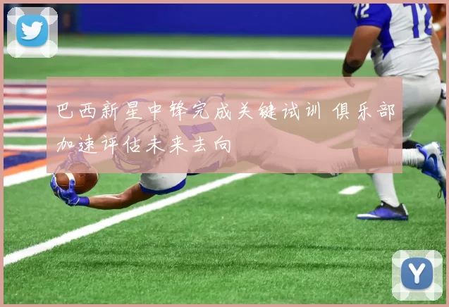 巴西新星中锋完成关键试训 俱乐部加速评估未来去向