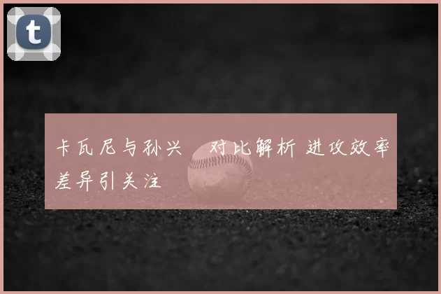 卡瓦尼与孙兴慜对比解析 进攻效率差异引关注