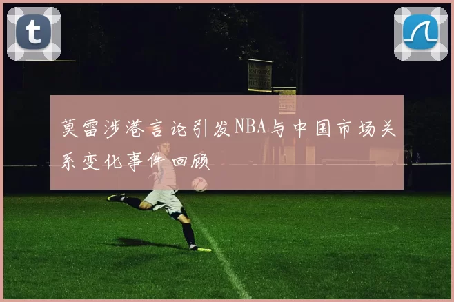 莫雷涉港言论引发NBA与中国市场关系变化事件回顾