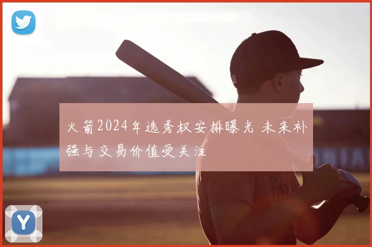 火箭2024年选秀权安排曝光 未来补强与交易价值受关注