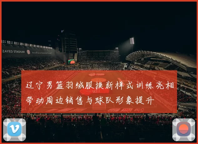 辽宁男篮羽绒服换新样式训练亮相带动周边销售与球队形象提升