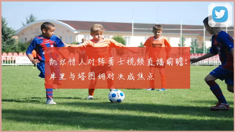 凯尔特人对阵勇士视频直播前瞻：库里与塔图姆对决成焦点