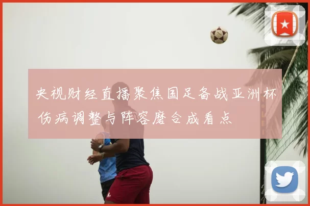 央视财经直播聚焦国足备战亚洲杯 伤病调整与阵容磨合成看点
