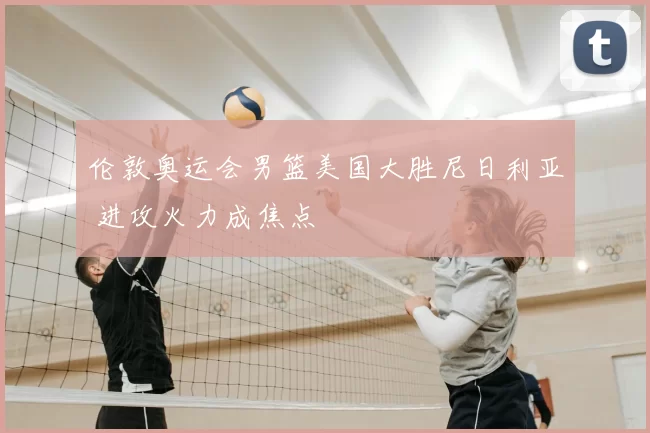 伦敦奥运会男篮美国大胜尼日利亚 进攻火力成焦点