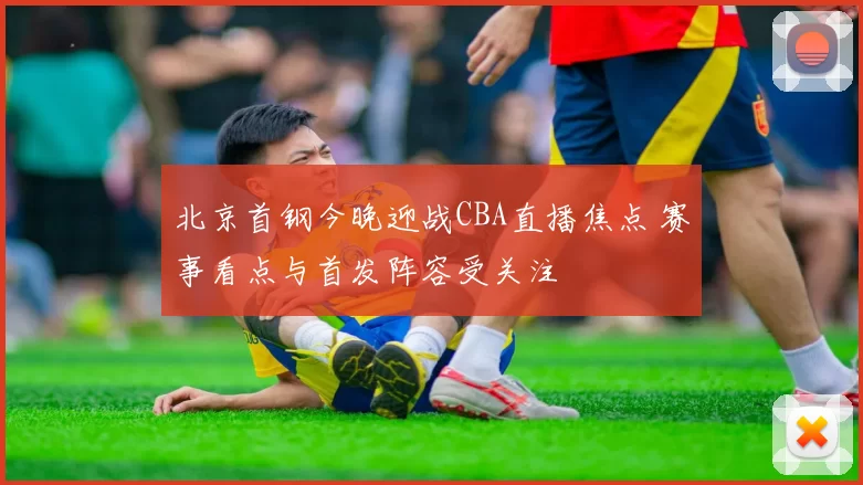 北京首钢今晚迎战CBA直播焦点 赛事看点与首发阵容受关注