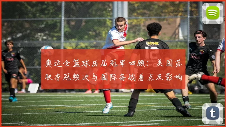 奥运会篮球历届冠军回顾：美国苏联夺冠频次与国际备战看点及影响