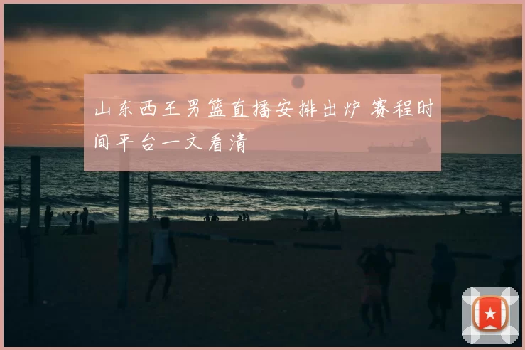 山东西王男篮直播安排出炉 赛程时间平台一文看清