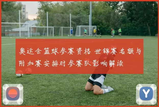 奥运会篮球参赛资格 世锦赛名额与附加赛安排对参赛队影响解读