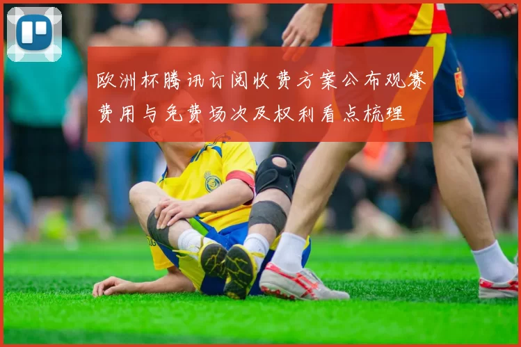 欧洲杯腾讯订阅收费方案公布观赛费用与免费场次及权利看点梳理