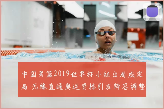 中国男篮2019世界杯小组出局成定局 无缘直通奥运资格引发阵容调整