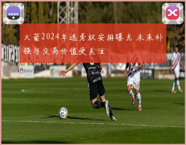 火箭2024年选秀权安排曝光 未来补强与交易价值受关注