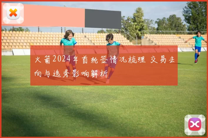 火箭2024年首轮签情况梳理 交易去向与选秀影响解析