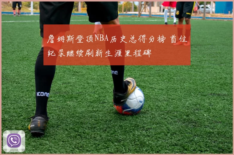 詹姆斯登顶NBA历史总得分榜 首位纪录继续刷新生涯里程碑