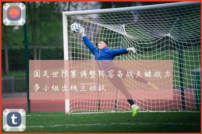 国足世预赛调整阵容备战关键战力争小组出线主动权