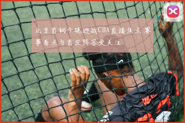 北京首钢今晚迎战CBA直播焦点 赛事看点与首发阵容受关注
