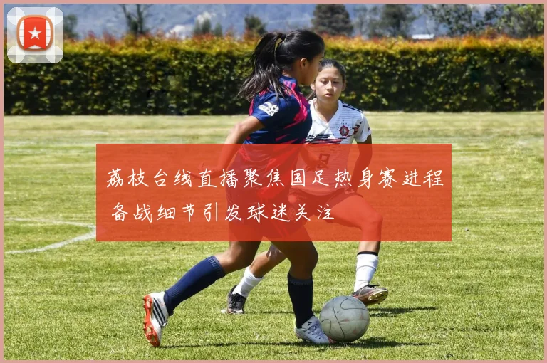 荔枝台线直播聚焦国足热身赛进程 备战细节引发球迷关注