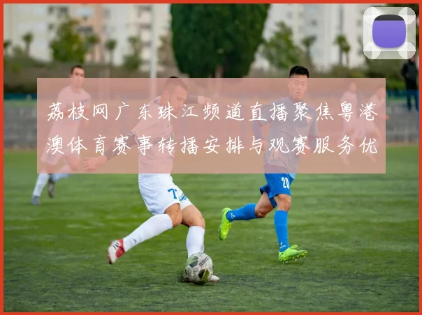 荔枝网广东珠江频道直播聚焦粤港澳体育赛事转播安排与观赛服务优化