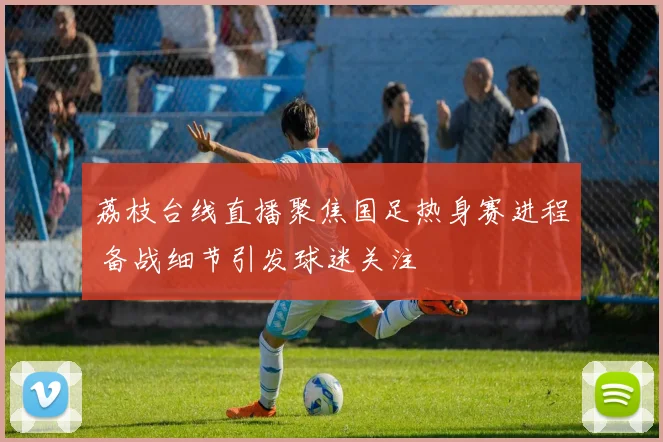 荔枝台线直播聚焦国足热身赛进程 备战细节引发球迷关注