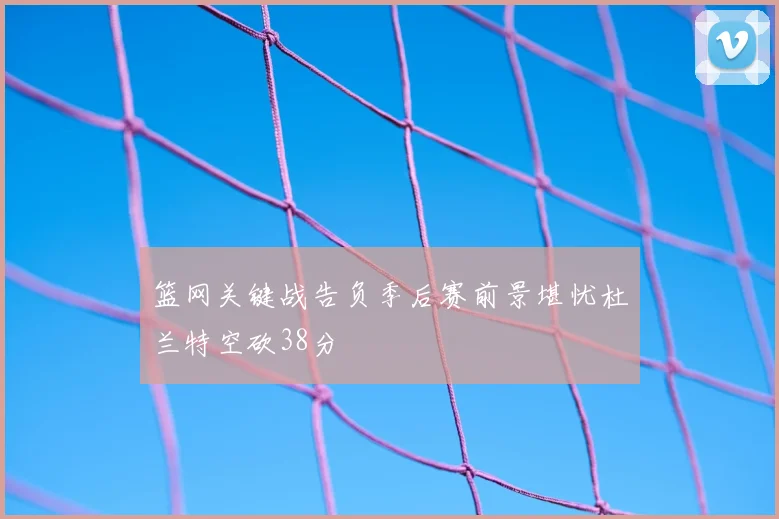 篮网关键战告负季后赛前景堪忧杜兰特空砍38分